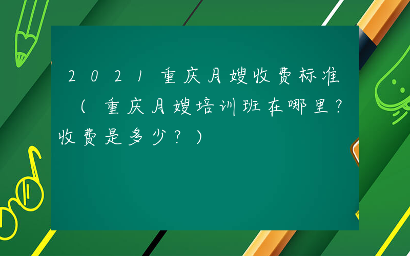 2021重庆月嫂收费标准 (重庆月嫂培训班在哪里？收费是多少？)